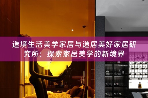 造境生活美学家居与造居美好家居研究所：探索家居美学的新境界