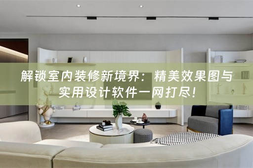 解锁室内装修新境界：精美效果图与实用设计软件一网打尽！