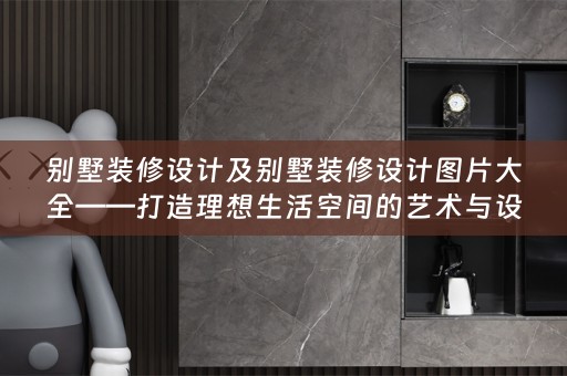 别墅装修设计及别墅装修设计图片大全——打造理想生活空间的艺术与设计