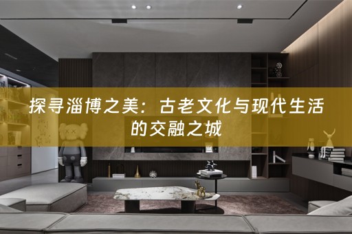 探寻淄博之美：古老文化与现代生活的交融之城