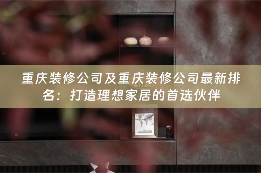 重庆装修公司及重庆装修公司最新排名：打造理想家居的首选伙伴