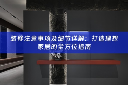 装修注意事项及细节详解：打造理想家居的全方位指南