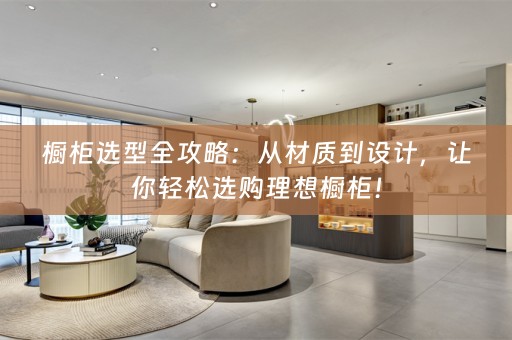 橱柜选型全攻略：从材质到设计，让你轻松选购理想橱柜！