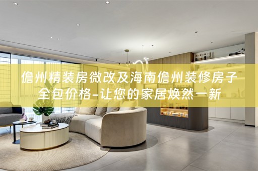 儋州精装房微改及海南儋州装修房子全包价格-让您的家居焕然一新