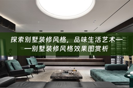 探索别墅装修风格，品味生活艺术——别墅装修风格效果图赏析