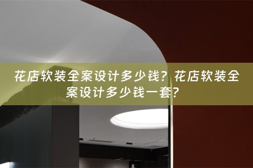 花店软装全案设计多少钱？花店软装全案设计多少钱一套？ 