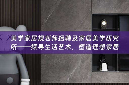 美学家居规划师招聘及家居美学研究所——探寻生活艺术，塑造理想家居