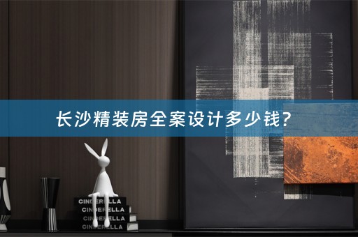 长沙精装房全案设计多少钱？ 