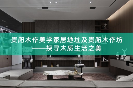 贵阳木作美学家居地址及贵阳木作坊——探寻木质生活之美