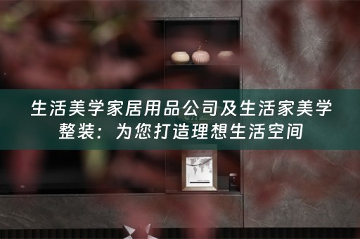 生活美学家居用品公司及生活家美学整装：为您打造理想生活空间