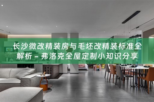 长沙微改精装房与毛坯改精装标准全解析 - 弗洛克小知识分享