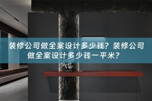 装修公司做全案设计多少钱？装修公司做全案设计多少钱一平米？ 