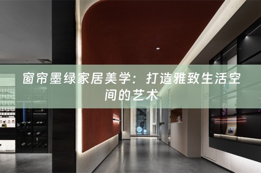 窗帘墨绿家居美学：打造雅致生活空间的艺术