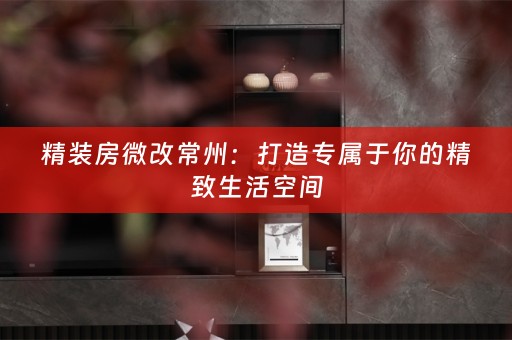 精装房微改常州：打造专属于你的精致生活空间