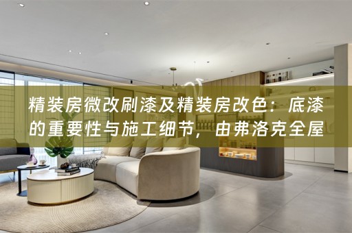 精装房微改刷漆及精装房改色：底漆的重要性与施工细节，由弗洛克为您揭秘