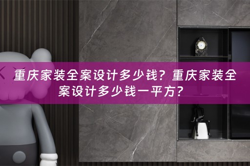 重庆家装全案设计多少钱？重庆家装全案设计多少钱一平方？ 