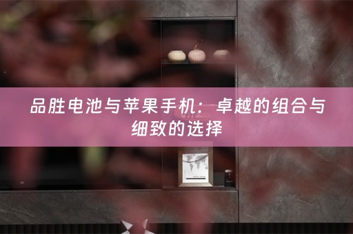 品胜电池与苹果手机：卓越的组合与细致的选择