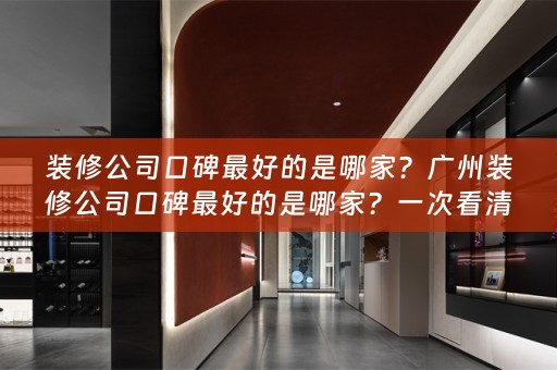 装修公司口碑最好的是哪家？广州装修公司口碑最好的是哪家？一次看清真相！