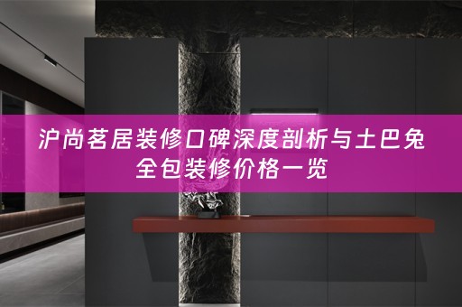 沪尚茗居装修口碑深度剖析与土巴兔全包装修价格一览