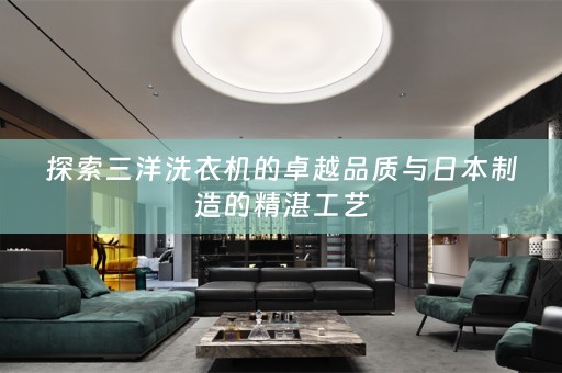 探索三洋洗衣机的卓越品质与日本制造的精湛工艺