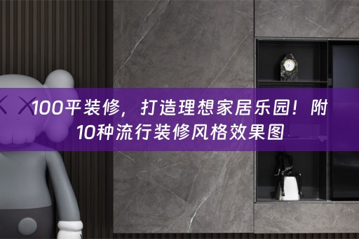 100平装修，打造理想家居乐园！附10种流行装修风格效果图
