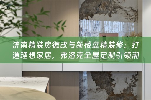 济南精装房微改与新楼盘精装修：打造理想家居，弗洛克引领潮流