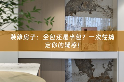 装修房子：全包还是半包？一次性搞定你的疑惑！