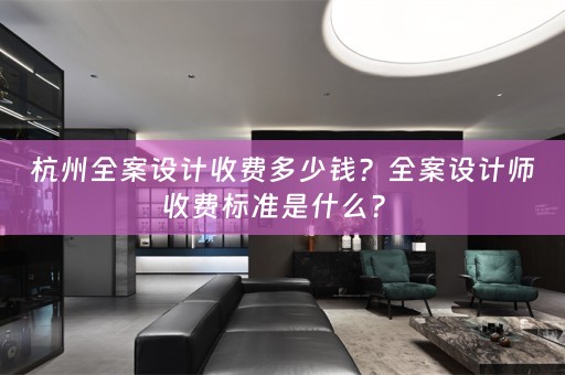 杭州全案设计收费多少钱？全案设计师收费标准是什么？ 