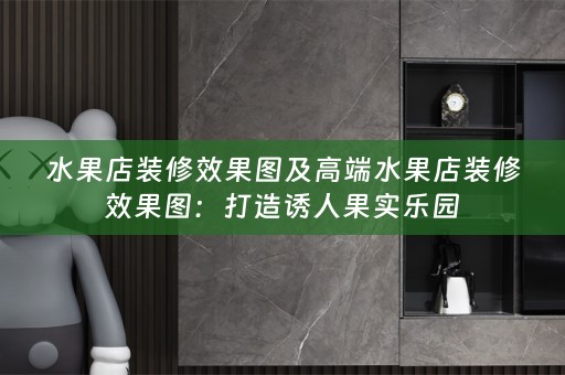 水果店装修效果图及高端水果店装修效果图：打造诱人果实乐园