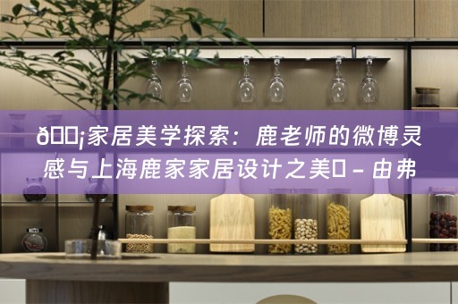 🏡家居美学探索：鹿老师的微博灵感与上海鹿家家居设计之美✨ - 由弗洛克分享