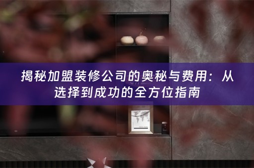 揭秘加盟装修公司的奥秘与费用：从选择到成功的全方位指南