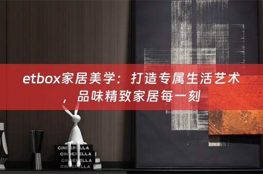 etbox家居美学：打造专属生活艺术，品味精致家居每一刻