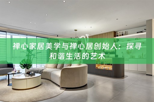 禅心家居美学与禅心居创始人：探寻和谐生活的艺术