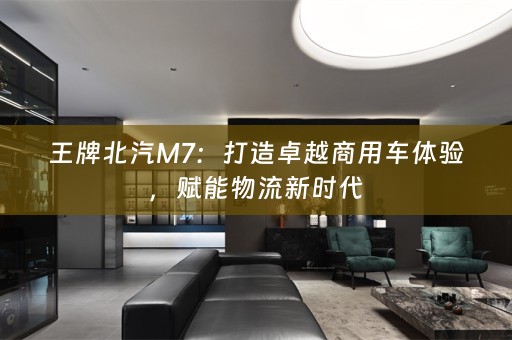 王牌北汽M7：打造卓越商用车体验，赋能物流新时代