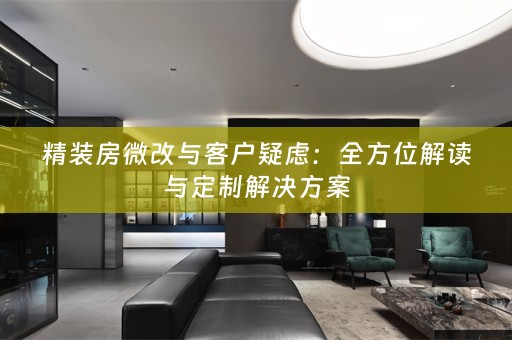 精装房微改与客户疑虑：全方位解读与定制解决方案