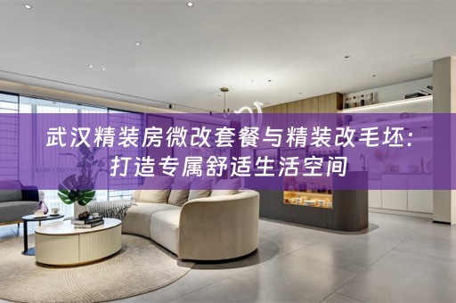武汉精装房微改套餐与精装改毛坯：打造专属舒适生活空间