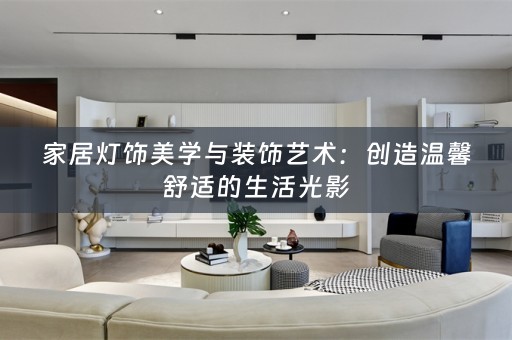 家居灯饰美学与装饰艺术：创造温馨舒适的生活光影