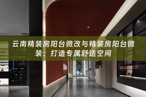 云南精装房阳台微改与精装房阳台微装：打造专属舒适空间