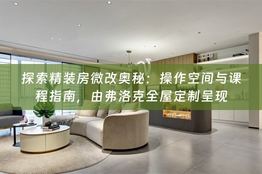 探索精装房微改奥秘：操作空间与课程指南，由弗洛克全屋定制呈现
