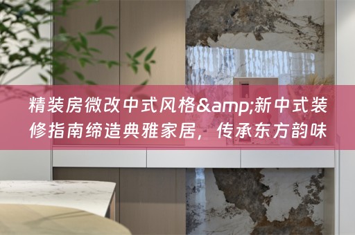 精装房微改中式风格&新中式装修指南缔造典雅家居，传承东方韵味