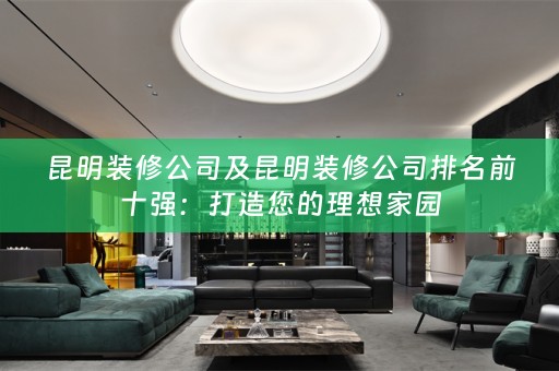 昆明装修公司及昆明装修公司排名前十强：打造您的理想家园