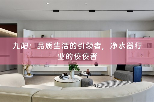 九阳：品质生活的引领者，净水器行业的佼佼者