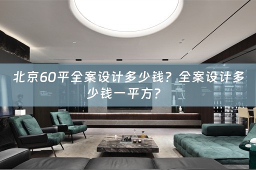 北京60平全案设计多少钱？全案设计多少钱一平方？ 