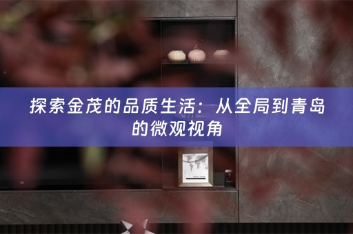 探索金茂的品质生活：从全局到青岛的微观视角