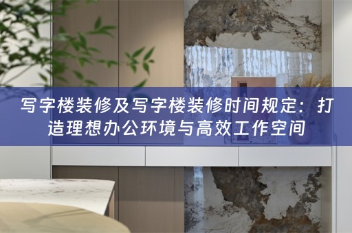 写字楼装修及写字楼装修时间规定：打造理想办公环境与高效工作空间