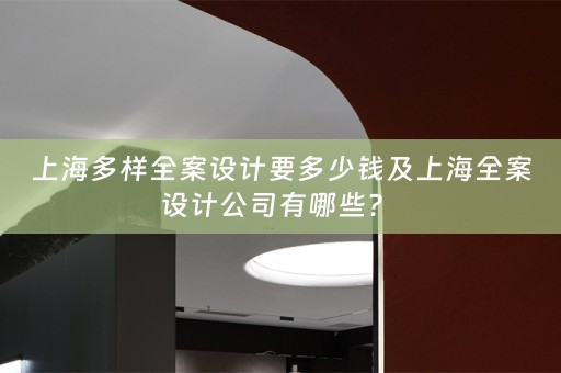 上海多样全案设计要多少钱及上海全案设计公司有哪些？ 