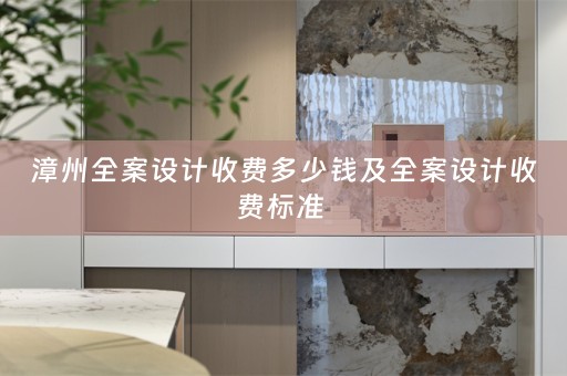 漳州全案设计收费多少钱及全案设计收费标准 