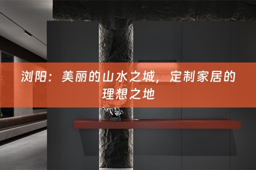 浏阳：美丽的山水之城，定制家居的理想之地