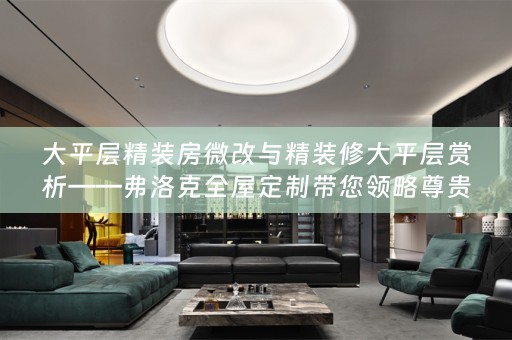 大平层精装房微改与精装修大平层赏析——弗洛克全屋定制带您领略尊贵生活品质