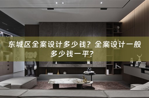 东城区全案设计多少钱？全案设计一般多少钱一平？ 